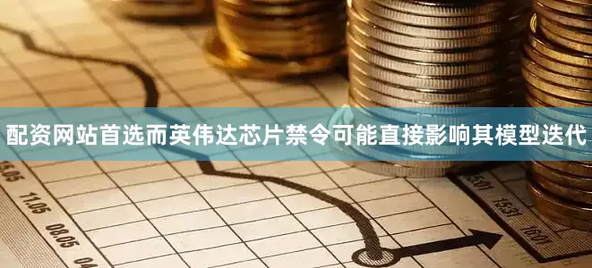 配资网站首选而英伟达芯片禁令可能直接影响其模型迭代
