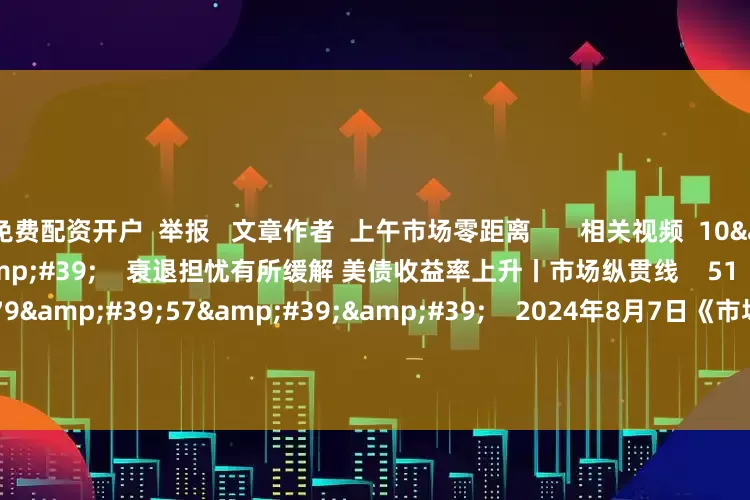 免费配资开户  举报   文章作者  上午市场零距离       相关视频  10&#39;22&#39;&#39;    衰退担忧有所缓解 美债收益率上升丨市场纵贯线    51  2024-08-07 12:26     179&#39;57&#39;&#39;    2024年8月7日《市场零距离》上午    45  2024-08-07 12