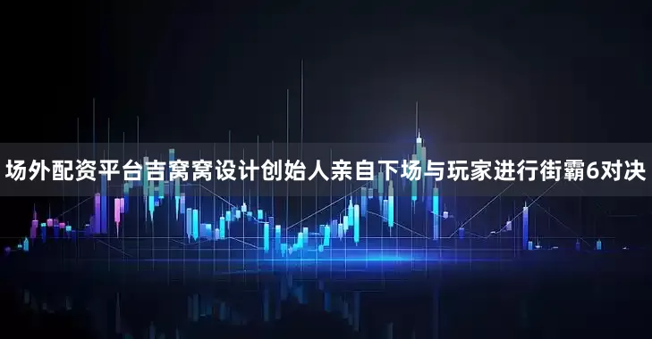 场外配资平台吉窝窝设计创始人亲自下场与玩家进行街霸6对决