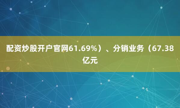 配资炒股开户官网61.69%）、分销业务（67.38亿元
