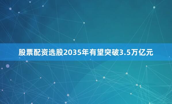股票配资选股2035年有望突破3.5万亿元
