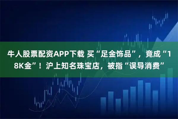 牛人股票配资APP下载 买“足金饰品”，竟成“18K金”！沪上知名珠宝店，被指“误导消费”