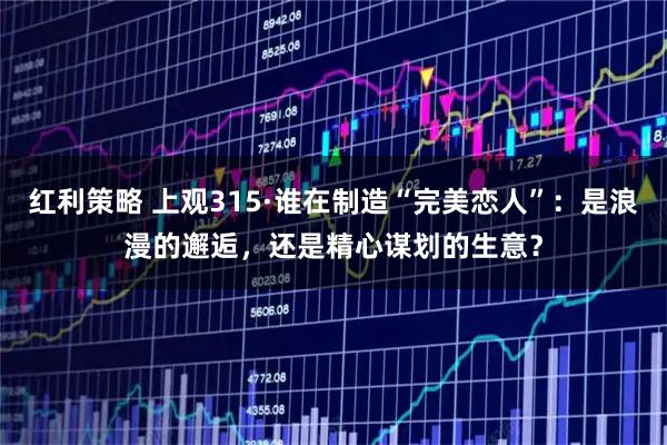红利策略 上观315·谁在制造“完美恋人”：是浪漫的邂逅，还是精心谋划的生意？