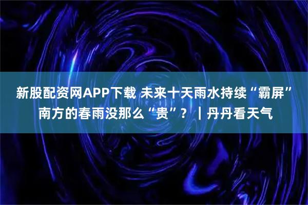 新股配资网APP下载 未来十天雨水持续“霸屏” 南方的春雨没那么“贵”？｜丹丹看天气