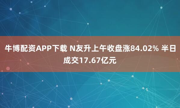 牛博配资APP下载 N友升上午收盘涨84.02% 半日成交17.67亿元