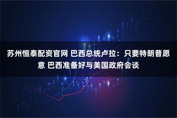 苏州恒泰配资官网 巴西总统卢拉：只要特朗普愿意 巴西准备好与美国政府会谈