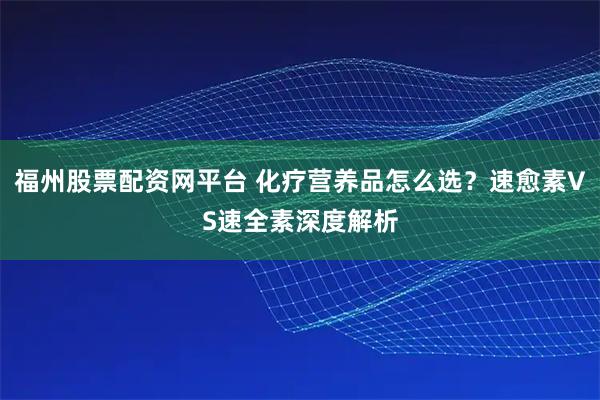 福州股票配资网平台 化疗营养品怎么选？速愈素VS速全素深度解析