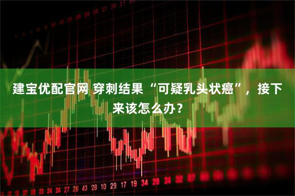 建宝优配官网 穿刺结果 “可疑乳头状癌”，接下来该怎么办？