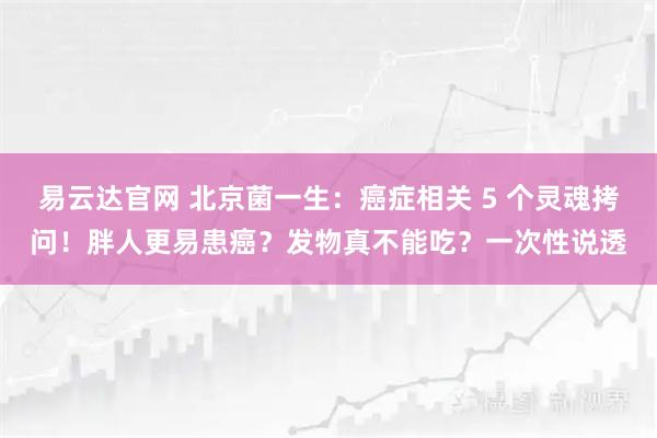 易云达官网 北京菌一生：癌症相关 5 个灵魂拷问！胖人更易患癌？发物真不能吃？一次性说透