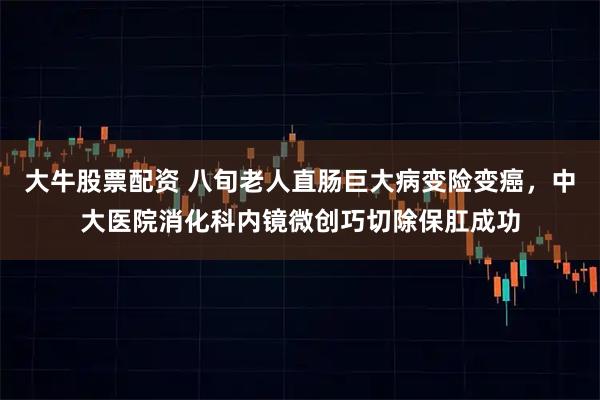 大牛股票配资 八旬老人直肠巨大病变险变癌,中大医院消化科内镜微创巧切除保肛成功