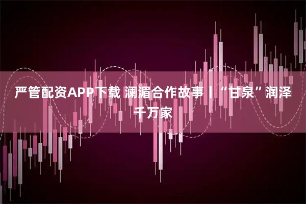 严管配资APP下载 澜湄合作故事丨“甘泉”润泽千万家