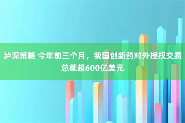 泸深策略 今年前三个月，我国创新药对外授权交易总额超600亿美元