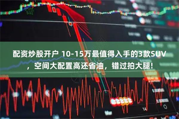 配资炒股开户 10-15万最值得入手的3款SUV,空间大配置高还省油,错过拍大腿!