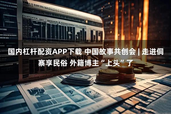 国内杠杆配资APP下载 中国故事共创会 | 走进侗寨享民俗 外籍博主“上头”了