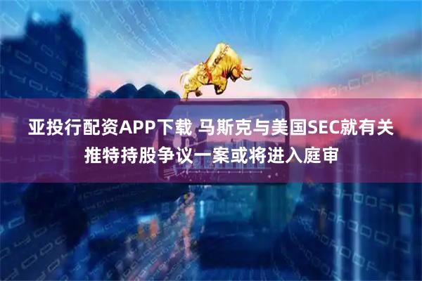 亚投行配资APP下载 马斯克与美国SEC就有关推特持股争议一案或将进入庭审