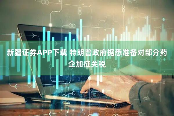 新疆证券APP下载 特朗普政府据悉准备对部分药企加征关税