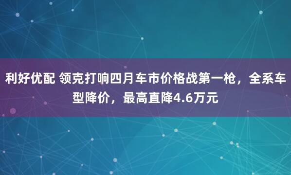 利好优配 领克打响四月车市价格战第一枪，全系车型降价，最高直降4.6万元