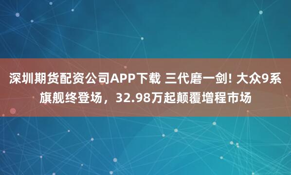 深圳期货配资公司APP下载 三代磨一剑! 大众9系旗舰终登场,32.98万起颠覆增程市场