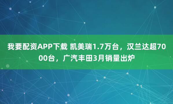 我要配资APP下载 凯美瑞1.7万台,汉兰达超7000台,广汽丰田3月销量出炉