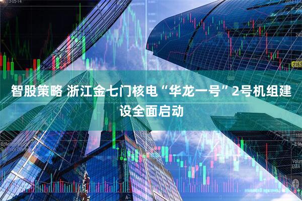 智股策略 浙江金七门核电“华龙一号”2号机组建设全面启动