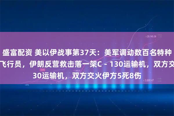 盛富配资 美以伊战事第37天：美军调动数百名特种兵营救F－15E飞行员，伊朗反营救击落一架C－130运输机，双方交火伊方5死8伤