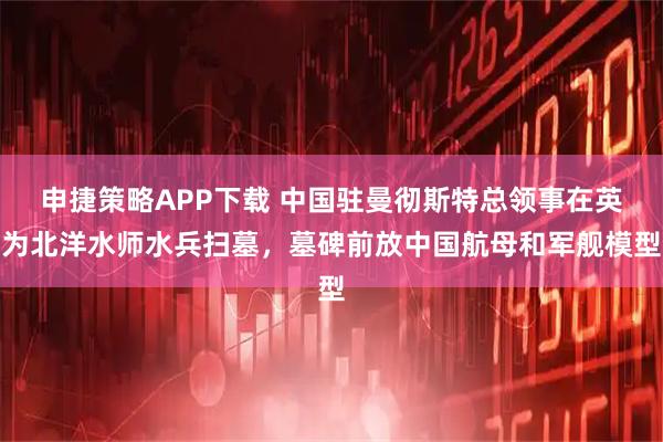 申捷策略APP下载 中国驻曼彻斯特总领事在英为北洋水师水兵扫墓，墓碑前放中国航母和军舰模型