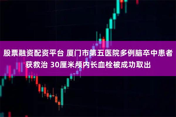 股票融资配资平台 厦门市第五医院多例脑卒中患者获救治 30厘米颅内长血栓被成功取出