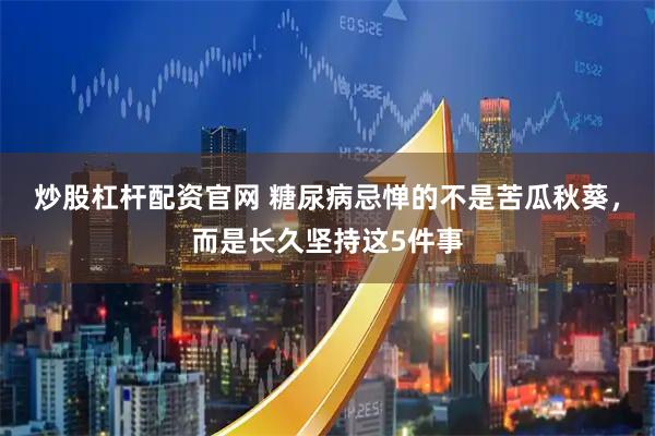 炒股杠杆配资官网 糖尿病忌惮的不是苦瓜秋葵,而是长久坚持这5件事