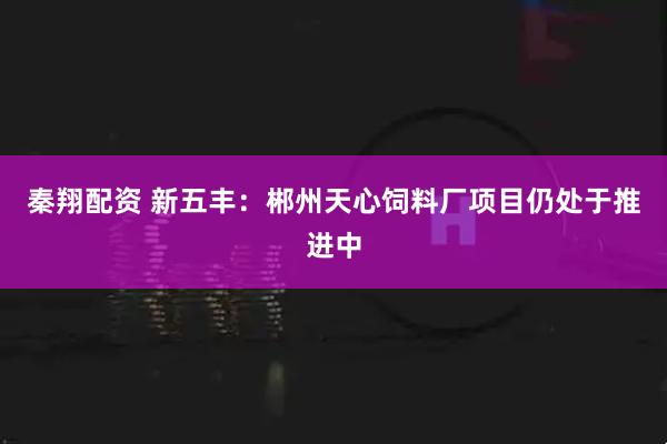 秦翔配资 新五丰：郴州天心饲料厂项目仍处于推进中