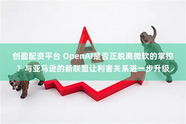 创盈配资平台 OpenAI是否正脱离微软的掌控?与亚马逊的新联盟让利害关系进一步升级
