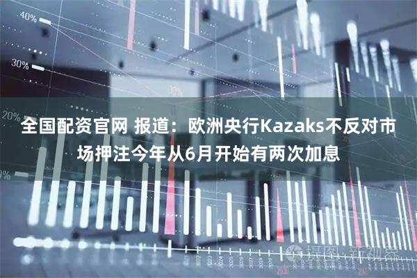 全国配资官网 报道：欧洲央行Kazaks不反对市场押注今年从6月开始有两次加息