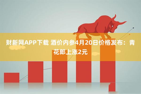 财新网APP下载 酒价内参4月20日价格发布：青花郎上涨2元