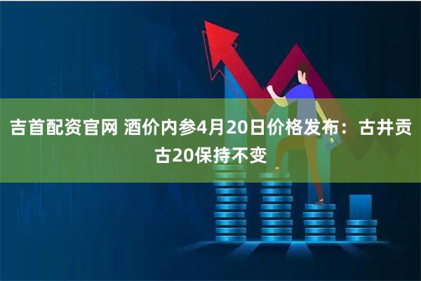 吉首配资官网 酒价内参4月20日价格发布：古井贡古20保持不变
