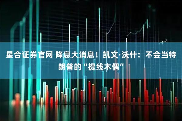星合证券官网 降息大消息！凯文·沃什：不会当特朗普的“提线木偶”