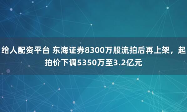 给人配资平台 东海证券8300万股流拍后再上架，起拍价下调5350万至3.2亿元