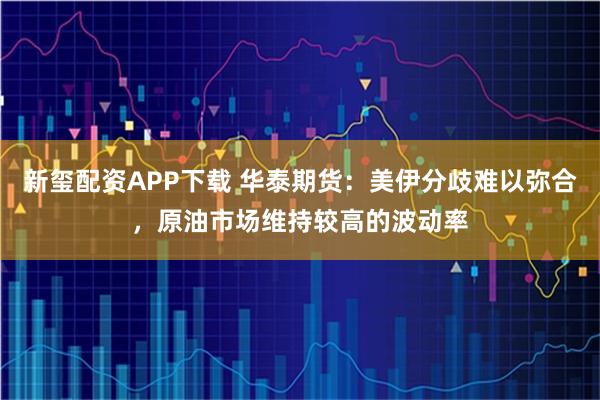 新玺配资APP下载 华泰期货：美伊分歧难以弥合，原油市场维持较高的波动率