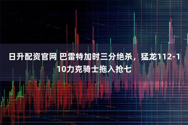 日升配资官网 巴雷特加时三分绝杀，猛龙112-110力克骑士拖入抢七