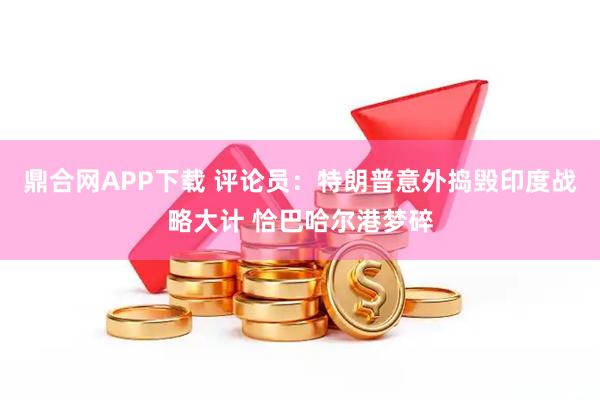 鼎合网APP下载 评论员：特朗普意外捣毁印度战略大计 恰巴哈尔港梦碎