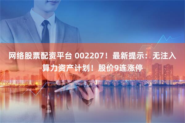网络股票配资平台 002207!最新提示:无注入算力资产计划!股价9连涨停