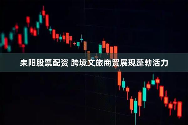 耒阳股票配资 跨境文旅商贸展现蓬勃活力