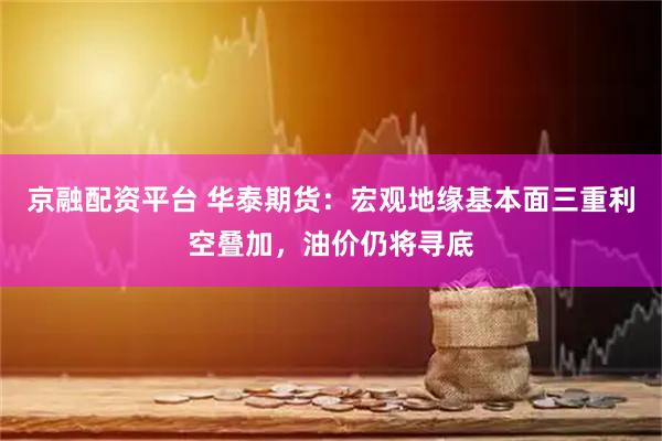 京融配资平台 华泰期货：宏观地缘基本面三重利空叠加，油价仍将寻底