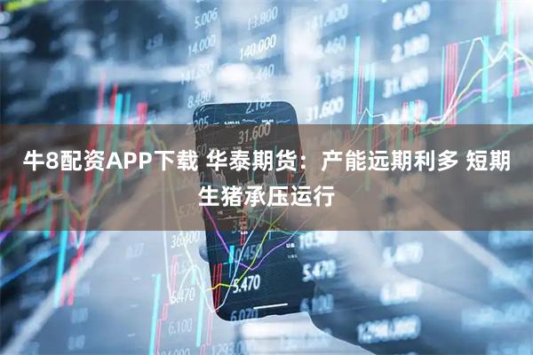 牛8配资APP下载 华泰期货：产能远期利多 短期生猪承压运行