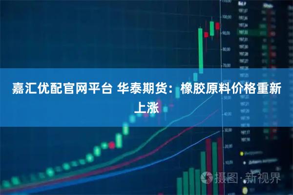 嘉汇优配官网平台 华泰期货:橡胶原料价格重新上涨