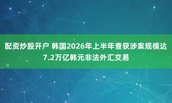配资炒股开户 韩国2026年上半年查获涉案规模达7.2万亿韩元非法外汇交易