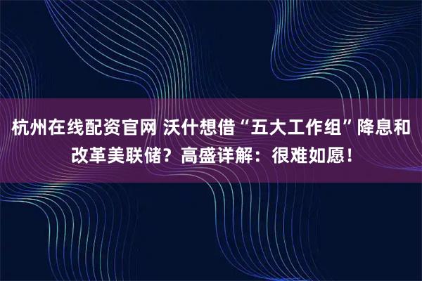 杭州在线配资官网 沃什想借“五大工作组”降息和改革美联储？高盛详解：很难如愿！