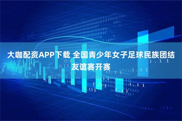 大咖配资APP下载 全国青少年女子足球民族团结友谊赛开赛