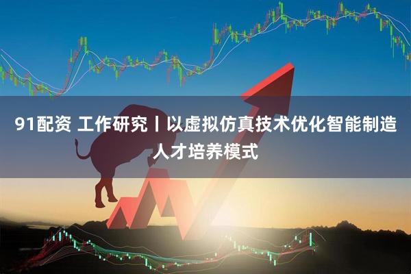 91配资 工作研究丨以虚拟仿真技术优化智能制造人才培养模式