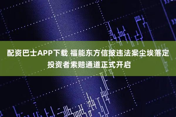 配资巴士APP下载 福能东方信披违法案尘埃落定 投资者索赔通道正式开启