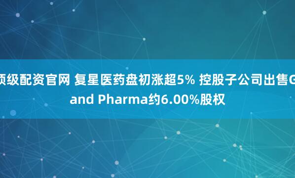 顶级配资官网 复星医药盘初涨超5% 控股子公司出售Gland Pharma约6.00%股权